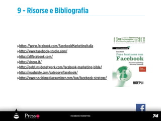 9 - Risorse e Bibliograﬁa



‣https://www.facebook.com/FacebookMarketingItalia
‣http://www.facebook-studio.com/
‣http://allfacebook.com/
‣http://vincos.it/
‣http://gold.insidenetwork.com/facebook-marketing-bible/
‣http://mashable.com/category/facebook/
‣http://www.socialmediaexaminer.com/tag/facebook-strategy/




                                  FACEBOOK MARKETING
                                                             74
 