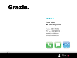 Grazie.
          CONTATTI

          Daniel Casarin -
          Adv Media Lab by Genitron

          Mobile +39 345 5755352
          Tel / Fax +39 0722 319769
          www.advmedialab.com
          info@advmedialab.com
 