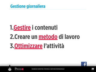 Gestione giornaliera



1.Gestire i contenuti
2.Creare un metodo di lavoro
3.Ottimizzare l’attività


            FACEBOOK MARKETING: STRATEGIA E GESTIONE PROFESSIONALE
                                                                     11
 