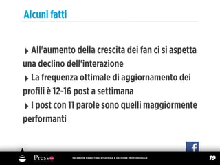 Alcuni fatti


‣ All'aumento della crescita dei fan ci si aspetta
una declino dell'interazione
‣ La frequenza ottimale di aggiornamento dei
proﬁli è 12-16 post a settimana
‣ I post con 11 parole sono quelli maggiormente
performanti


               FACEBOOK MARKETING: STRATEGIA E GESTIONE PROFESSIONALE
                                                                        19
 