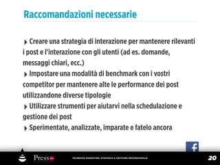 Raccomandazioni necessarie

‣ Creare una strategia di interazione per mantenere rilevanti
i post e l'interazione con gli utenti (ad es. domande,
messaggi chiari, ecc.)
‣ Impostare una modalità di benchmark con i vostri
competitor per mantenere alte le performance dei post
utilizzandone diverse tipologie
‣ Utilizzare strumenti per aiutarvi nella schedulazione e
gestione dei post
‣ Sperimentate, analizzate, imparate e fatelo ancora

                 FACEBOOK MARKETING: STRATEGIA E GESTIONE PROFESSIONALE
                                                                          20
 