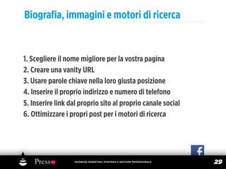 Biograﬁa, immagini e motori di ricerca


1. Scegliere il nome migliore per la vostra pagina
2. Creare una vanity URL
3. Usare parole chiave nella loro giusta posizione
4. Inserire il proprio indirizzo e numero di telefono
5. Inserire link dal proprio sito al proprio canale social
6. Ottimizzare i propri post per i motori di ricerca




                  FACEBOOK MARKETING: STRATEGIA E GESTIONE PROFESSIONALE
                                                                           29
 