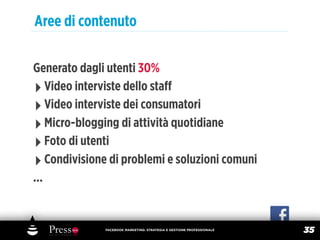 Aree di contenuto

Generato dagli utenti 30%
‣ Video interviste dello staﬀ
‣ Video interviste dei consumatori
‣ Micro-blogging di attività quotidiane
‣ Foto di utenti
‣ Condivisione di problemi e soluzioni comuni
...


              FACEBOOK MARKETING: STRATEGIA E GESTIONE PROFESSIONALE
                                                                       35
 