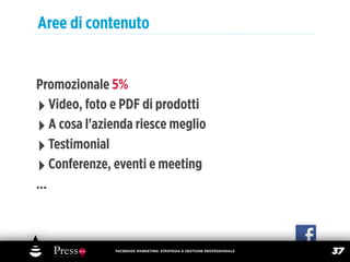 Aree di contenuto


Promozionale 5%
‣ Video, foto e PDF di prodotti
‣ A cosa l'azienda riesce meglio
‣ Testimonial
‣ Conferenze, eventi e meeting
...



              FACEBOOK MARKETING: STRATEGIA E GESTIONE PROFESSIONALE
                                                                       37
 