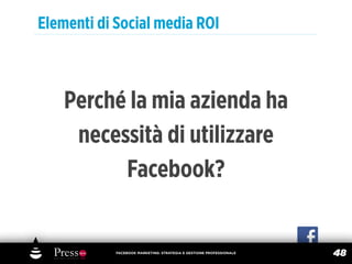 Elementi di Social media ROI



    Perché la mia azienda ha
     necessità di utilizzare
          Facebook?


            FACEBOOK MARKETING: STRATEGIA E GESTIONE PROFESSIONALE
                                                                     48
 
