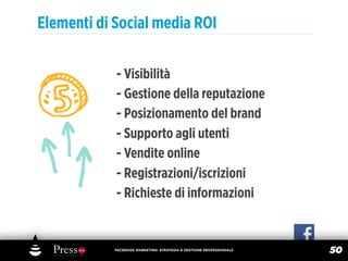 Elementi di Social media ROI

            - Visibilità
            - Gestione della reputazione
            - Posizionamento del brand
            - Supporto agli utenti
            - Vendite online
            - Registrazioni/iscrizioni
            - Richieste di informazioni


            FACEBOOK MARKETING: STRATEGIA E GESTIONE PROFESSIONALE
                                                                     50
 