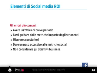 Elementi di Social media ROI


Gli errori più comuni:
‣ Avere un'ottica di breve periodo
‣ Farsi guidare dalle metriche imposte dagli strumenti
‣ Misurare a posteriori
‣ Dare un peso eccessivo alle metriche social
‣ Non considerare gli obiettivi business



                 FACEBOOK MARKETING: STRATEGIA E GESTIONE PROFESSIONALE
                                                                          55
 