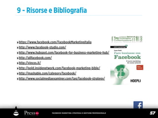9 - Risorse e Bibliograﬁa



‣https://www.facebook.com/FacebookMarketingItalia
‣http://www.facebook-studio.com/
‣http://www.hubspot.com/facebook-for-business-marketing-hub/
‣http://allfacebook.com/
‣http://vincos.it/
‣http://gold.insidenetwork.com/facebook-marketing-bible/
‣http://mashable.com/category/facebook/
‣http://www.socialmediaexaminer.com/tag/facebook-strategy/




                       FACEBOOK MARKETING: STRATEGIA E GESTIONE PROFESSIONALE
                                                                                57
 