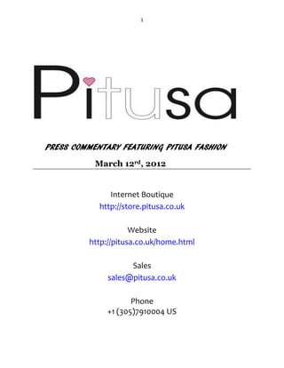 1




PRESS COMMENTARY FEATURING PITUSA FASHION
           March 12rd, 2012


               Internet Boutique
            http://store.pitusa.co.uk

                     Website
         http://pitusa.co.uk/home.html

                    Sales
              sales@pitusa.co.uk

                     Phone
              +1 (305)7910004 US
 