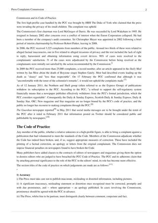 Press Complaints Commission 2
Commission and its Code of Practice.
The first high-profile case handled by the PCC was brought by HRH The Duke of York who claimed that the press
were invading the privacy of his small children. The complaint was upheld.
The Commission's first chairman was Lord McGregor of Durris. He was succeeded by Lord Wakeham in 1995. He
resigned in January 2002 after concerns over a conflict of interest when the Enron Corporation collapsed. He had
been a member of the company's audit committee. Sir Christopher Meyer was appointed in 2002 following a brief
period of interim chairmanship by Professor Robert Pinker, leaving in 2008.
In 2006, the PCC received 3,325 complaints from members of the public. Around two thirds of these were related to
alleged factual inaccuracies, one in five related to alleged invasions of privacy and the rest included the lack of right
to reply, harassment and obtaining information using covert devices. 90% of cases were resolved to the
complainants' satisfaction. 31 of the cases were adjudicated by the Commission before being resolved as the
complainants were initially not satisfied by the action recommended by the Commission.
[]
In 2009 the PCC received more than 25,000 complaints, a record number, after an article appeared in the Daily Mail
written by Jan Moir about the death of Boyzone singer Stephen Gately. Moir had described events leading up the
death as "sleazy" and "less than respectable". On 17 February the PCC confirmed that although it was
"uncomfortable with the tenor of the columnist's remarks", it would not uphold the complaints made.
[7]
As of 12 January 2011, the Northern and Shell group (often referred to as the Express Group) of publications
withdrew its subscription to the PCC. According to the PCC, "a refusal to support the self-regulatory system
financially means that a newspaper publisher effectively withdraws from the PCC's formal jurisdiction, which the
PCC considers regrettable". Consequently the Daily & Sunday Express, Scottish Daily & Sunday Express, Daily &
Sunday Star, OK!, New magazine and Star magazine are no longer bound by the PCC's code of practice, and the
public no longer has recourse to making complaints through the PCC.
[8]
The Guardian newspaper reported
[9]
in May 2011 that social media messages are to be brought under the remit of
the PCC after it ruled in February 2011 that information posted on Twitter should be considered public and
publishable by newspapers.
[10]
The Code of Practice
Any member of the public, whether a relative unknown or a high-profile figure, is able to bring a complaint against a
publication that had volunteered to meet the standards of the Code. Members of the Commission adjudicate whether
the Code has indeed been broken, and, if so, suggest appropriate measures of correction. These have included the
printing of a factual correction, an apology or letters from the original complainant. The Commission does not
impose financial penalties on newspapers found to have broken the Code.
Many publishers have added clauses to the contracts of editors of newspapers and magazines giving them the option
to dismiss editors who are judged to have breached the PCC Code of Practice. The PCC and its adherents claim that
by attaching personal significance to the role of the PCC in the editors' mind, its role has become more effective.
The section titles of the code of practice on which judgements are made are as follows:
[11]
“
1) Accuracy
i) The Press must take care not to publish inaccurate, misleading or distorted information, including pictures.
ii) A significant inaccuracy, misleading statement or distortion once recognised must be corrected, promptly and
with due prominence, and – where appropriate – an apology published. In cases involving the Commission,
prominence should be agreed with the PCC in advance.
iii) The Press, whilst free to be partisan, must distinguish clearly between comment, conjecture and fact.
 