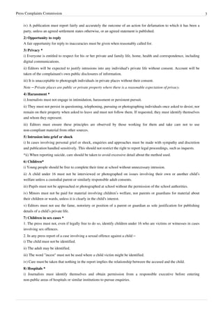 Press Complaints Commission 3
iv) A publication must report fairly and accurately the outcome of an action for defamation to which it has been a
party, unless an agreed settlement states otherwise, or an agreed statement is published.
2) Opportunity to reply
A fair opportunity for reply to inaccuracies must be given when reasonably called for.
3) Privacy *
i) Everyone is entitled to respect for his or her private and family life, home, health and correspondence, including
digital communications.
ii) Editors will be expected to justify intrusions into any individual's private life without consent. Account will be
taken of the complainant's own public disclosures of information.
iii) It is unacceptable to photograph individuals in private places without their consent.
Note – Private places are public or private property where there is a reasonable expectation of privacy.
4) Harassment *
i) Journalists must not engage in intimidation, harassment or persistent pursuit.
ii) They must not persist in questioning, telephoning, pursuing or photographing individuals once asked to desist; nor
remain on their property when asked to leave and must not follow them. If requested, they must identify themselves
and whom they represent.
iii) Editors must ensure these principles are observed by those working for them and take care not to use
non-compliant material from other sources.
5) Intrusion into grief or shock
i) In cases involving personal grief or shock, enquiries and approaches must be made with sympathy and discretion
and publication handled sensitively. This should not restrict the right to report legal proceedings, such as inquests.
*ii) When reporting suicide, care should be taken to avoid excessive detail about the method used.
6) Children*
i) Young people should be free to complete their time at school without unnecessary intrusion.
ii) A child under 16 must not be interviewed or photographed on issues involving their own or another child’s
welfare unless a custodial parent or similarly responsible adult consents.
iii) Pupils must not be approached or photographed at school without the permission of the school authorities.
iv) Minors must not be paid for material involving children’s welfare, nor parents or guardians for material about
their children or wards, unless it is clearly in the child's interest.
v) Editors must not use the fame, notoriety or position of a parent or guardian as sole justification for publishing
details of a child’s private life.
7) Children in sex cases *
1. The press must not, even if legally free to do so, identify children under 16 who are victims or witnesses in cases
involving sex offences.
2. In any press report of a case involving a sexual offence against a child –
i) The child must not be identified.
ii) The adult may be identified.
iii) The word "incest" must not be used where a child victim might be identified.
iv) Care must be taken that nothing in the report implies the relationship between the accused and the child.
8) Hospitals *
i) Journalists must identify themselves and obtain permission from a responsible executive before entering
non-public areas of hospitals or similar institutions to pursue enquiries.
 