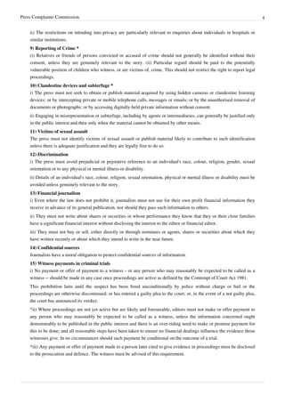 Press Complaints Commission 4
ii) The restrictions on intruding into privacy are particularly relevant to enquiries about individuals in hospitals or
similar institutions.
9) Reporting of Crime *
(i) Relatives or friends of persons convicted or accused of crime should not generally be identified without their
consent, unless they are genuinely relevant to the story. (ii) Particular regard should be paid to the potentially
vulnerable position of children who witness, or are victims of, crime. This should not restrict the right to report legal
proceedings.
10) Clandestine devices and subterfuge *
i) The press must not seek to obtain or publish material acquired by using hidden cameras or clandestine listening
devices; or by intercepting private or mobile telephone calls, messages or emails; or by the unauthorised removal of
documents or photographs; or by accessing digitally-held private information without consent.
ii) Engaging in misrepresentation or subterfuge, including by agents or intermediaries, can generally be justified only
in the public interest and then only when the material cannot be obtained by other means.
11) Victims of sexual assault
The press must not identify victims of sexual assault or publish material likely to contribute to such identification
unless there is adequate justification and they are legally free to do so.
12) Discrimination
i) The press must avoid prejudicial or pejorative reference to an individual's race, colour, religion, gender, sexual
orientation or to any physical or mental illness or disability.
ii) Details of an individual's race, colour, religion, sexual orientation, physical or mental illness or disability must be
avoided unless genuinely relevant to the story.
13) Financial journalism
i) Even where the law does not prohibit it, journalists must not use for their own profit financial information they
receive in advance of its general publication, nor should they pass such information to others.
ii) They must not write about shares or securities in whose performance they know that they or their close families
have a significant financial interest without disclosing the interest to the editor or financial editor.
iii) They must not buy or sell, either directly or through nominees or agents, shares or securities about which they
have written recently or about which they intend to write in the near future.
14) Confidential sources
Journalists have a moral obligation to protect confidential sources of information.
15) Witness payments in criminal trials
i) No payment or offer of payment to a witness - or any person who may reasonably be expected to be called as a
witness – should be made in any case once proceedings are active as defined by the Contempt of Court Act 1981.
This prohibition lasts until the suspect has been freed unconditionally by police without charge or bail or the
proceedings are otherwise discontinued; or has entered a guilty plea to the court; or, in the event of a not guilty plea,
the court has announced its verdict.
*ii) Where proceedings are not yet active but are likely and foreseeable, editors must not make or offer payment to
any person who may reasonably be expected to be called as a witness, unless the information concerned ought
demonstrably to be published in the public interest and there is an over-riding need to make or promise payment for
this to be done; and all reasonable steps have been taken to ensure no financial dealings influence the evidence those
witnesses give. In no circumstances should such payment be conditional on the outcome of a trial.
*iii) Any payment or offer of payment made to a person later cited to give evidence in proceedings must be disclosed
to the prosecution and defence. The witness must be advised of this requirement.
 