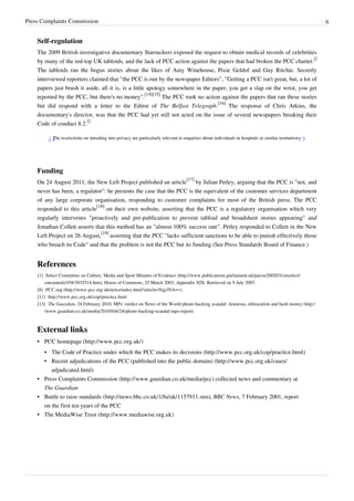 Press Complaints Commission 6
Self-regulation
The 2009 British investigative documentary Starsuckers exposed the request to obtain medical records of celebrities
by many of the red-top UK tabloids, and the lack of PCC action against the papers that had broken the PCC charter.
[]
The tabloids ran the bogus stories about the likes of Amy Winehouse, Pixie Geldof and Guy Ritchie. Secretly
interviewed reporters claimed that "the PCC is run by the newspaper Editors", "Getting a PCC isn't great, but, a lot of
papers just brush it aside, all it is, is a little apology somewhere in the paper, you get a slap on the wrist, you get
reported by the PCC, but there's no money".
[14][15]
The PCC took no action against the papers that ran these stories
but did respond with a letter to the Editor of The Belfast Telegraph.
[16]
The response of Chris Atkins, the
documentary's director, was that the PCC had yet still not acted on the issue of several newspapers breaking their
Code of conduct 8.2.
[]
“
The restrictions on intruding into privacy are particularly relevant to enquiries about individuals in hospitals or similar institutions.
”
Funding
On 24 August 2011, the New Left Project published an article
[17]
by Julian Petley, arguing that the PCC is "not, and
never has been, a regulator": he presents the case that the PCC is the equivalent of the customer services department
of any large corporate organisation, responding to customer complaints for most of the British press. The PCC
responded to this article
[18]
on their own website, asserting that the PCC is a regulatory organisation which very
regularly intervenes "proactively and pre-publication to prevent tabloid and broadsheet stories appearing" and
Jonathan Collett asserts that this method has an "almost 100% success rate". Petley responded to Collett in the New
Left Project on 26 August,
[19]
asserting that the PCC "lacks sufficient sanctions to be able to punish effectively those
who breach its Code" and that the problem is not the PCC but its funding (See Press Standards Board of Finance.)
References
[1] Select Committee on Culture, Media and Sport Minutes of Evidence (http://www.publications.parliament.uk/pa/cm200203/cmselect/
cmcumeds/458/3032514.htm), House of Commons, 25 March 2003, Appendix XIX. Retrieved on 9 July 2007.
[8] PCC.org (http://www.pcc.org.uk/news/index.html?article=Njg3NA==)
[11] http://www.pcc.org.uk/cop/practice.html
[13] The Guardian, 24 February 2010, MPs' verdict on News of the World phone-hacking scandal: Amnesia, obfuscation and hush money (http:/
/www.guardian.co.uk/media/2010/feb/24/phone-hacking-scandal-mps-report)
External links
• PCC homepage (http://www.pcc.org.uk/)
• The Code of Practice under which the PCC makes its decisions (http://www.pcc.org.uk/cop/practice.html)
• Recent adjudications of the PCC (published into the public domain) (http://www.pcc.org.uk/cases/
adjudicated.html)
• Press Complaints Commission (http://www.guardian.co.uk/media/pcc) collected news and commentary at
The Guardian
• Battle to raise standards (http://news.bbc.co.uk/1/hi/uk/1157911.stm), BBC News, 7 February 2001, report
on the first ten years of the PCC
• The MediaWise Trust (http://www.mediawise.org.uk)
 