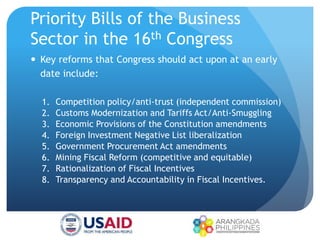 Priority Bills of the Business
Sector in the 16th Congress
 Key reforms that Congress should act upon at an early
date include:
1. Competition policy/anti-trust (independent commission)
2. Customs Modernization and Tariffs Act/Anti-Smuggling
3. Economic Provisions of the Constitution amendments
4. Foreign Investment Negative List liberalization
5. Government Procurement Act amendments
6. Mining Fiscal Reform (competitive and equitable)
7. Rationalization of Fiscal Incentives
8. Transparency and Accountability in Fiscal Incentives.
 