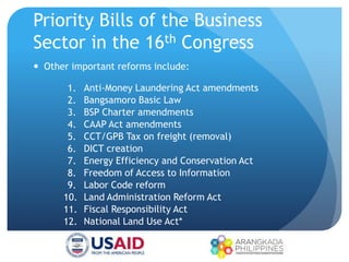 Priority Bills of the Business
Sector in the 16th Congress
 Other important reforms include:
1. Anti-Money Laundering Act amendments
2. Bangsamoro Basic Law
3. BSP Charter amendments
4. CAAP Act amendments
5. CCT/GPB Tax on freight (removal)
6. DICT creation
7. Energy Efficiency and Conservation Act
8. Freedom of Access to Information
9. Labor Code reform
10. Land Administration Reform Act
11. Fiscal Responsibility Act
12. National Land Use Act*
 