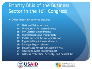 Priority Bills of the Business
Sector in the 16th Congress
 Other important reforms include:
13. National Valuation Law
14. Ombudsman Act amendments
15. PPA Charter amendments
16. Professional Laws (reciprocity)
17. Public Services Act rationalization
18. Right-of-Way Act amendments
19. Sandiganbayan reforms
20. Sustainable Forest Management Act
21. Whistle Blowers Protection Act
22. Witness Protection, Security, and Benefit Act.
 