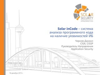 Solar inCode – система
анализа программного кода
на наличие уязвимостей ИБ
18 декабря 2015 г.
Чернов Даниил
CISA, CISSP
Руководитель Направления
Application Security
 