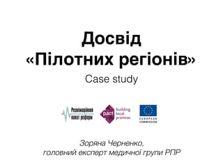 Зоряна Черненко, 
головний експерт медичної групи РПР
Досвід 
«Пілотних регіонів»
Case study
 