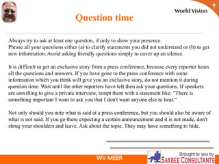 WV MEER
Question time
Always try to ask at least one question, if only to show your presence.
Phrase all your questions either (a) to clarify statements you did not understand or (b) to get
new information. Avoid asking friendly questions simply to cover up an silence.
It is difficult to get an exclusive story from a press conference, because every reporter hears
all the questions and answers. If you have gone to the press conference with some
information which you think will give you an exclusive story, do not mention it during
question time. Wait until the other reporters have left then ask your questions. If speakers
are unwilling to give a private interview, tempt them with a statement like: "There is
something important I want to ask you that I don't want anyone else to hear.“
Not only should you note what is said at a press conference, but you should also be aware of
what is not said. If you go there expecting a certain announcement and it is not made, don't
shrug your shoulders and leave. Ask about the topic. They may have something to hide.
 