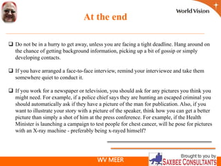WV MEER
At the end
 Do not be in a hurry to get away, unless you are facing a tight deadline. Hang around on
the chance of getting background information, picking up a bit of gossip or simply
developing contacts.
 If you have arranged a face-to-face interview, remind your interviewee and take them
somewhere quiet to conduct it.
 If you work for a newspaper or television, you should ask for any pictures you think you
might need. For example, if a police chief says they are hunting an escaped criminal you
should automatically ask if they have a picture of the man for publication. Also, if you
want to illustrate your story with a picture of the speaker, think how you can get a better
picture than simply a shot of him at the press conference. For example, if the Health
Minister is launching a campaign to test people for chest cancer, will he pose for pictures
with an X-ray machine - preferably being x-rayed himself?
 