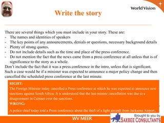 WV MEER
Write the story
There are several things which you must include in your story. These are:
- The names and identities of speakers
- The key points of any announcements, denials or questions, necessary background details
- Plenty of strong quotes.
- Do not include details such as the time and place of the press conference.
- Do not mention the fact that the news came from a press conference at all unless that is of
significance to the story as a whole.
Don’t include the fact that it was a press conference in the intro, unless that is significant.
Such a case would be if a minister was expected to announce a major policy change and then
cancelled the scheduled press conference at the last minute.
RIGHT:
The Foreign Minister today cancelled a Press conference at which he was expected to announce new
sanctions against South Africa. It is understood that the last-minute cancellation was due to a
disagreement in Cabinet over the sanctions.
WRONG:
A police chief today told a Press conference about the theft of a light aircraft from Jacksons Airport.
 
