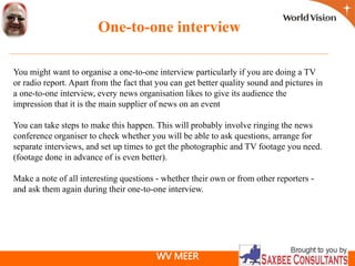 WV MEER
One-to-one interview
You might want to organise a one-to-one interview particularly if you are doing a TV
or radio report. Apart from the fact that you can get better quality sound and pictures in
a one-to-one interview, every news organisation likes to give its audience the
impression that it is the main supplier of news on an event
You can take steps to make this happen. This will probably involve ringing the news
conference organiser to check whether you will be able to ask questions, arrange for
separate interviews, and set up times to get the photographic and TV footage you need.
(footage done in advance of is even better).
Make a note of all interesting questions - whether their own or from other reporters -
and ask them again during their one-to-one interview.
 