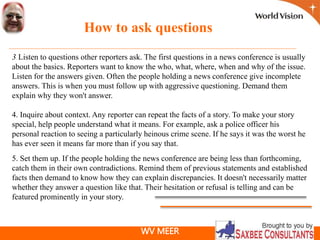 WV MEER
How to ask questions
3. Listen to questions other reporters ask. The first questions in a news conference is usually
about the basics. Reporters want to know the who, what, where, when and why of the issue.
Listen for the answers given. Often the people holding a news conference give incomplete
answers. This is when you must follow up with aggressive questioning. Demand them
explain why they won't answer.
4. Inquire about context. Any reporter can repeat the facts of a story. To make your story
special, help people understand what it means. For example, ask a police officer his
personal reaction to seeing a particularly heinous crime scene. If he says it was the worst he
has ever seen it means far more than if you say that.
5. Set them up. If the people holding the news conference are being less than forthcoming,
catch them in their own contradictions. Remind them of previous statements and established
facts then demand to know how they can explain discrepancies. It doesn't necessarily matter
whether they answer a question like that. Their hesitation or refusal is telling and can be
featured prominently in your story.
 