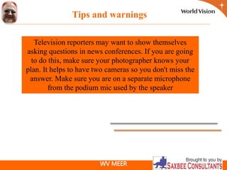 WV MEER
Television reporters may want to show themselves
asking questions in news conferences. If you are going
to do this, make sure your photographer knows your
plan. It helps to have two cameras so you don't miss the
answer. Make sure you are on a separate microphone
from the podium mic used by the speaker
Tips and warnings
 