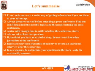 WV MEER
 Press conferences are a useful way of getting information if you use them
to your advantage.
 Always prepare yourself before attending a press conference. Find out
something about the possible topics and the people holding the press
conference.
 Arrive with enough time to settle in before the conference starts.
 Always ask at least one question.
 If you think you have an exclusive story, do not reveal it to other
journalists at the conference.
 Radio and television journalists should try to record an individual
interview after the conference.
 In newspapers, do not include your questions in the story - only the
newsworthy answers.
Let’s summarise
 