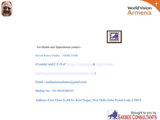 For Details and Appointment contact:-
Parveen Kumar Chadha… THINK TANK
(Founder and C.E.O of Saxbee Consultants & Other-Mother
marketingandcommunicationconsultants.com)
Email :-saxbeeconsultants@gmail.com
Mobile No. +91-9818308353
Address:-First Floor G-20(A), Kirti Nagar, New Delhi India Postal Code-110015
 
