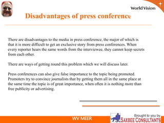 WV MEER
Disadvantages of press conference
There are disadvantages to the media in press conference, the major of which is
that it is more difficult to get an exclusive story from press conferences. When
every reporter hears the same words from the interviewee, they cannot keep secrets
from each other.
There are ways of getting round this problem which we will discuss later.
Press conferences can also give false importance to the topic being promoted.
Promoters try to convince journalists that by getting them all in the same place at
the same time the topic is of great importance, when often it is nothing more than
free publicity or advertising.
 