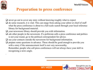 WV MEER
Preparation to press conference
 never go out to cover any story without knowing roughly what to expect
 do some research, it is vital. This can range from asking your editor or chief of staff
what the press conference is about to a full-scale search through your local reference
library for background material.
 your newsroom library should provide you with information.
 ask other people in the newsroom. If a politician calls a press conference and politics
is not your round, go to the political correspondent for advice.
 use your contacts outside the newsroom for background information.
 prepare some questions in advance. These should be good enough to provide you
with a story if the announcement itself is not very newsworthy.
Remember, people who call press conferences will not always have your skill in
recognising a news angle.
.
 