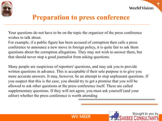 WV MEER
Preparation to press conference
Your questions do not have to be on the topic the organiser of the press conference
wishes to talk about.
For example, if a public figure has been accused of corruption then calls a press
conference to announce a new move in foreign policy, it is quite fair to ask them
questions about the corruption allegations. They may not wish to answer them, but
that should never stop a good journalist from asking questions.
Many people are suspicious of reporters' questions, and may ask you to provide
written questions in advance. This is acceptable if their sole purpose is to give you
more accurate answers. It may, however, be an attempt to stop unpleasant questions. If
you suspect that this is the case, you should try to get a promise that you will be
allowed to ask other questions at the press conference itself. These are called
supplementary questions. If they will not agree, you must ask yourself (and your
editor) whether the press conference is worth attending
 