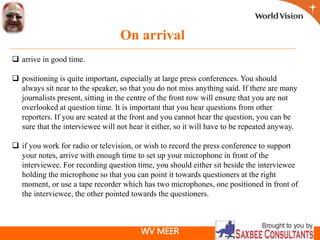 WV MEER
On arrival
 arrive in good time.
 positioning is quite important, especially at large press conferences. You should
always sit near to the speaker, so that you do not miss anything said. If there are many
journalists present, sitting in the centre of the front row will ensure that you are not
overlooked at question time. It is important that you hear questions from other
reporters. If you are seated at the front and you cannot hear the question, you can be
sure that the interviewee will not hear it either, so it will have to be repeated anyway.
 if you work for radio or television, or wish to record the press conference to support
your notes, arrive with enough time to set up your microphone in front of the
interviewee. For recording question time, you should either sit beside the interviewee
holding the microphone so that you can point it towards questioners at the right
moment, or use a tape recorder which has two microphones, one positioned in front of
the interviewee, the other pointed towards the questioners.
 