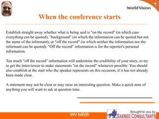 WV MEER
When the conference starts
Establish straight away whether what is being said is "on the record" (in which case
everything can be quoted); "background" (in which the information can be quoted but not
the name of the informant); or "off the record" (in which neither the information nor the
informant can be quoted). "Off the record" information is for the reporter's personal
information.
Too much "off the record" information will undermine the credibility of your story, so try
to get the interviewee to make statements "on the record" whenever possible. You should
also establish at the start who the speaker represents on this occasion, if it has not already
been made clear.
A statement may not be clear or may raise an interesting question. Make a quick note of
anything you will want to ask at question time.
 