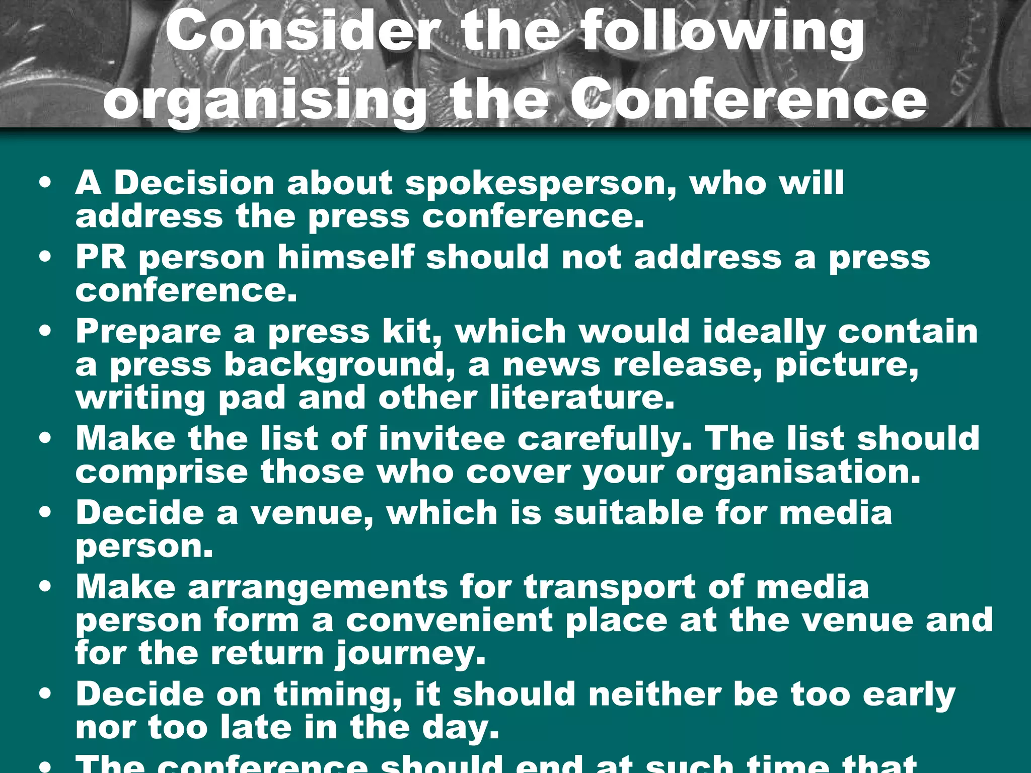 Consider the followingConsider the following
organising the Conferenceorganising the Conference
• A Decision about spokesperson, who will
address the press conference.
• PR person himself should not address a press
conference.
• Prepare a press kit, which would ideally contain
a press background, a news release, picture,
writing pad and other literature.
• Make the list of invitee carefully. The list should
comprise those who cover your organisation.
• Decide a venue, which is suitable for media
person.
• Make arrangements for transport of media
person form a convenient place at the venue and
for the return journey.
• Decide on timing, it should neither be too early
nor too late in the day.
 