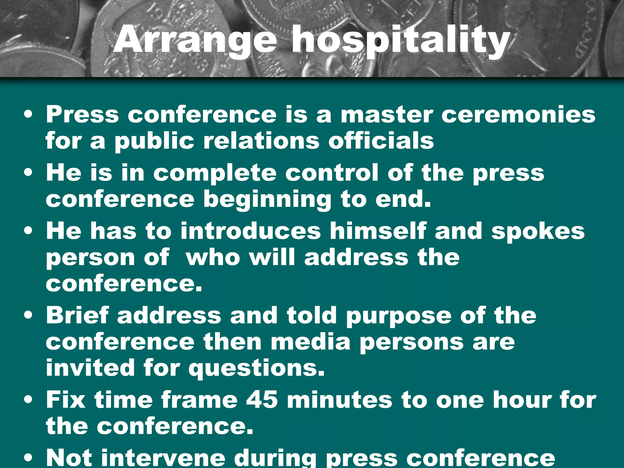 Arrange hospitalityArrange hospitality
• Press conference is a master ceremonies
for a public relations officials
• He is in complete control of the press
conference beginning to end.
• He has to introduces himself and spokes
person of who will address the
conference.
• Brief address and told purpose of the
conference then media persons are
invited for questions.
• Fix time frame 45 minutes to one hour for
the conference.
• Not intervene during press conference
 