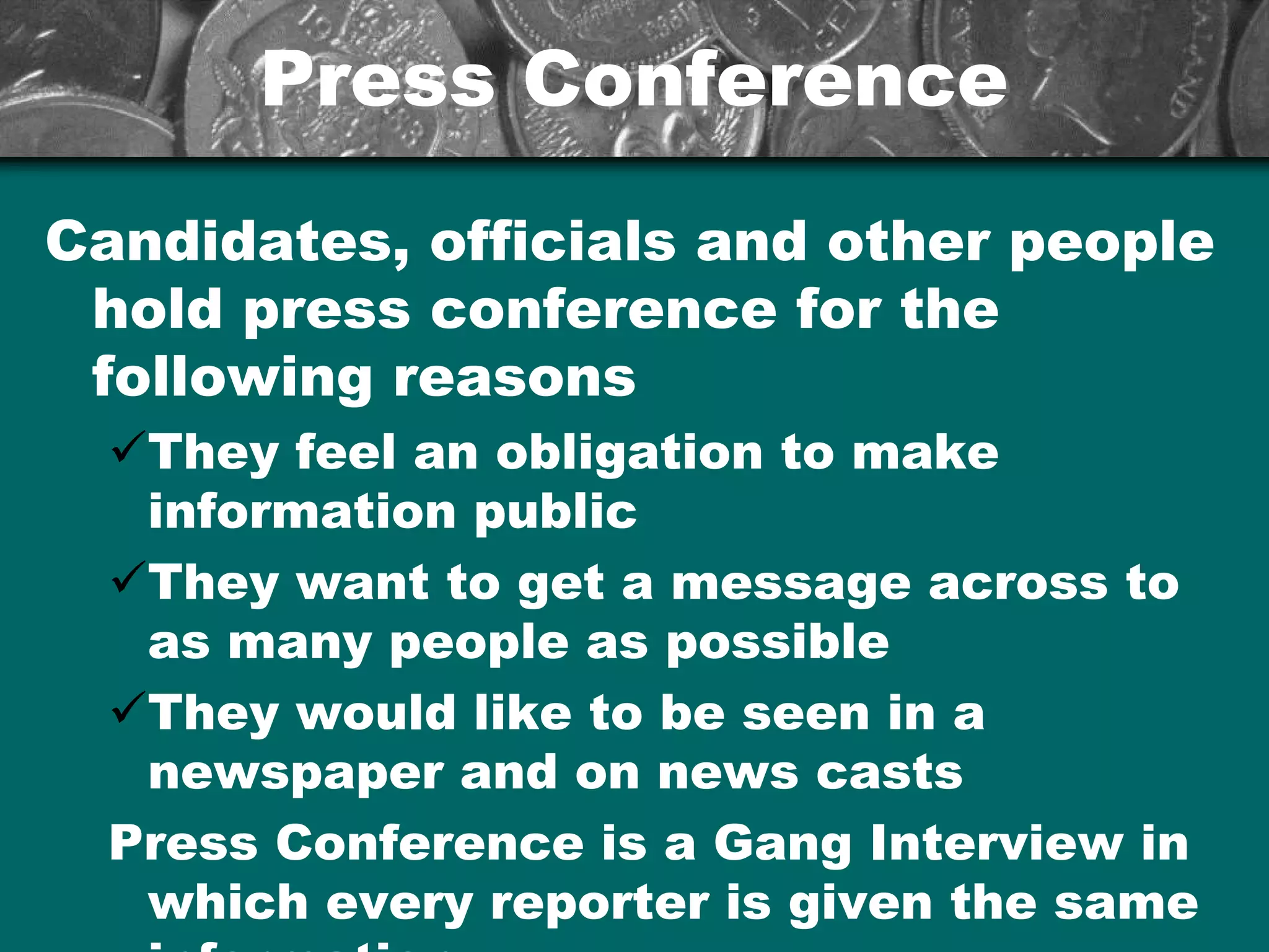 Press ConferencePress Conference
Candidates, officials and other people
hold press conference for the
following reasons
üThey feel an obligation to make
information public
üThey want to get a message across to
as many people as possible
üThey would like to be seen in a
newspaper and on news casts
Press Conference is a Gang Interview in
which every reporter is given the same
 