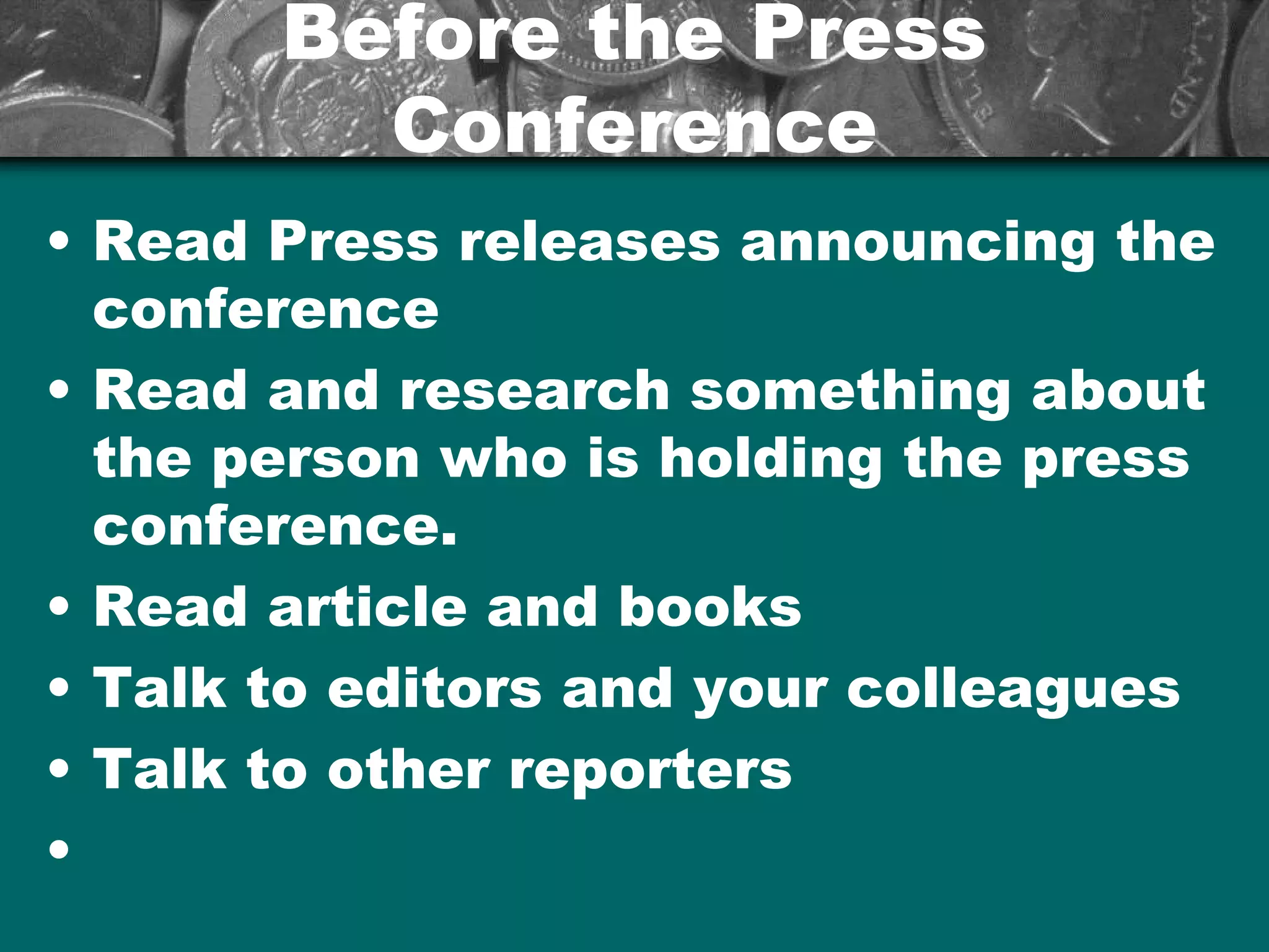 Before the PressBefore the Press
ConferenceConference
• Read Press releases announcing the
conference
• Read and research something about
the person who is holding the press
conference.
• Read article and books
• Talk to editors and your colleagues
• Talk to other reporters
•
 