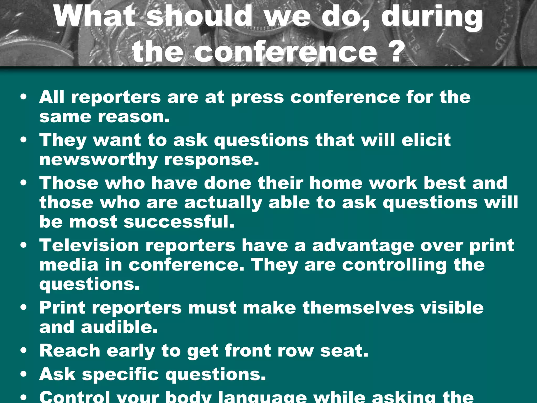 What should we do, duringWhat should we do, during
the conference ?the conference ?
• All reporters are at press conference for the
same reason.
• They want to ask questions that will elicit
newsworthy response.
• Those who have done their home work best and
those who are actually able to ask questions will
be most successful.
• Television reporters have a advantage over print
media in conference. They are controlling the
questions.
• Print reporters must make themselves visible
and audible.
• Reach early to get front row seat.
• Ask specific questions.
 