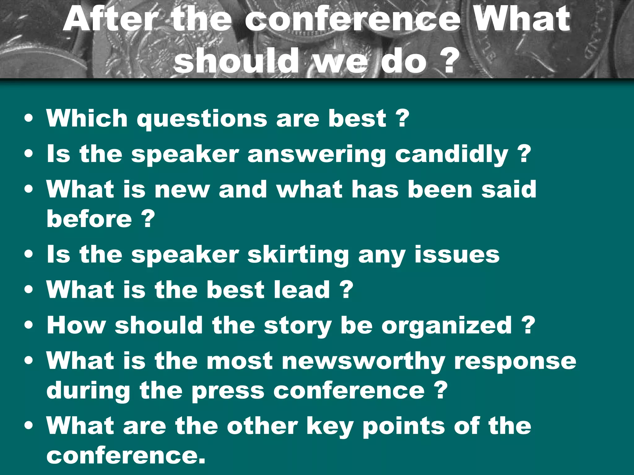 After the conference WhatAfter the conference What
should we do ?should we do ?
• Which questions are best ?
• Is the speaker answering candidly ?
• What is new and what has been said
before ?
• Is the speaker skirting any issues
• What is the best lead ?
• How should the story be organized ?
• What is the most newsworthy response
during the press conference ?
• What are the other key points of the
conference.
 