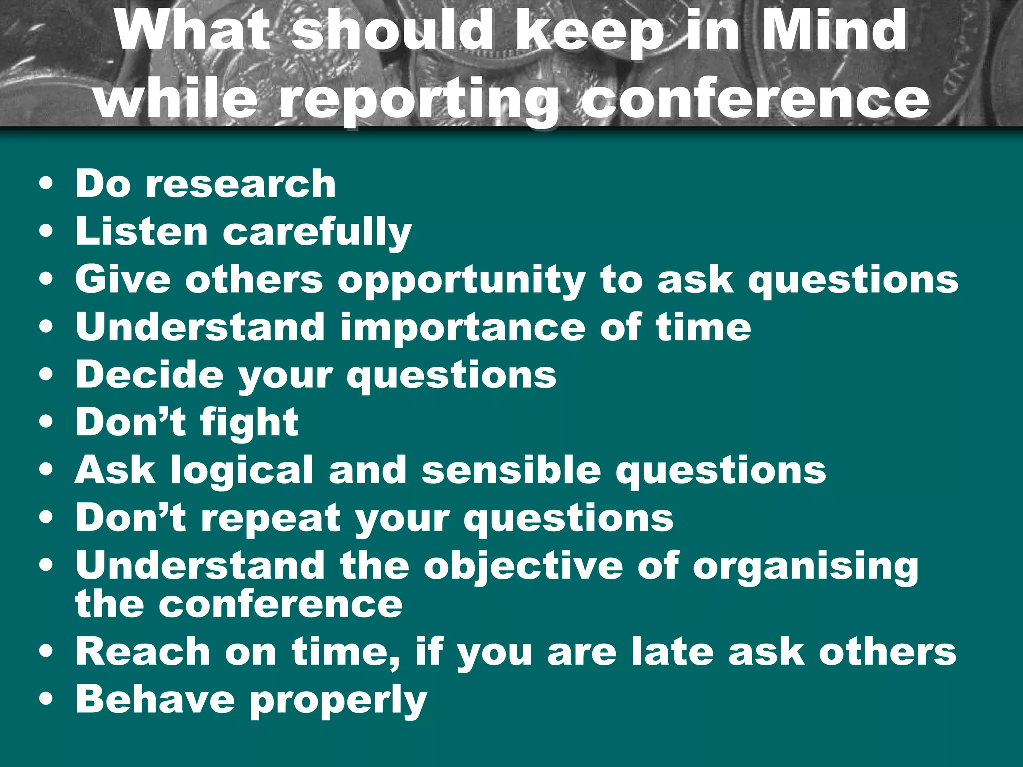 What should keep in MindWhat should keep in Mind
while reporting conferencewhile reporting conference
• Do research
• Listen carefully
• Give others opportunity to ask questions
• Understand importance of time
• Decide your questions
• Don’t fight
• Ask logical and sensible questions
• Don’t repeat your questions
• Understand the objective of organising
the conference
• Reach on time, if you are late ask others
• Behave properly
 