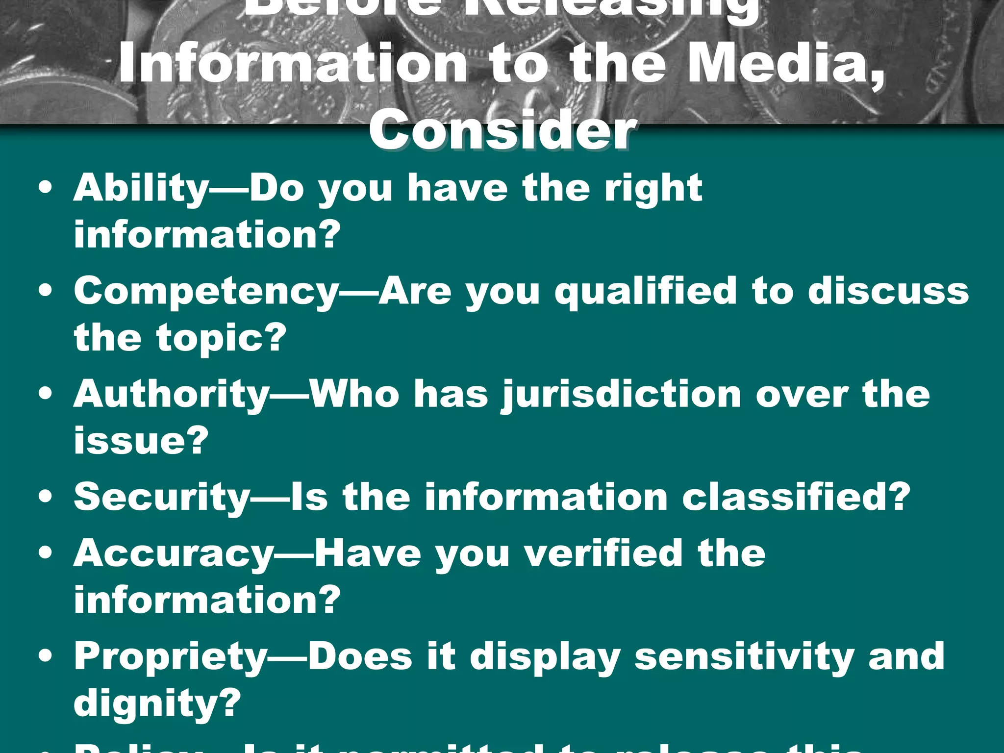 Before ReleasingBefore Releasing
Information to the Media,Information to the Media,
ConsiderConsider
• Ability—Do you have the right
information?
• Competency—Are you qualified to discuss
the topic?
• Authority—Who has jurisdiction over the
issue?
• Security—Is the information classified?
• Accuracy—Have you verified the
information?
• Propriety—Does it display sensitivity and
dignity?
 