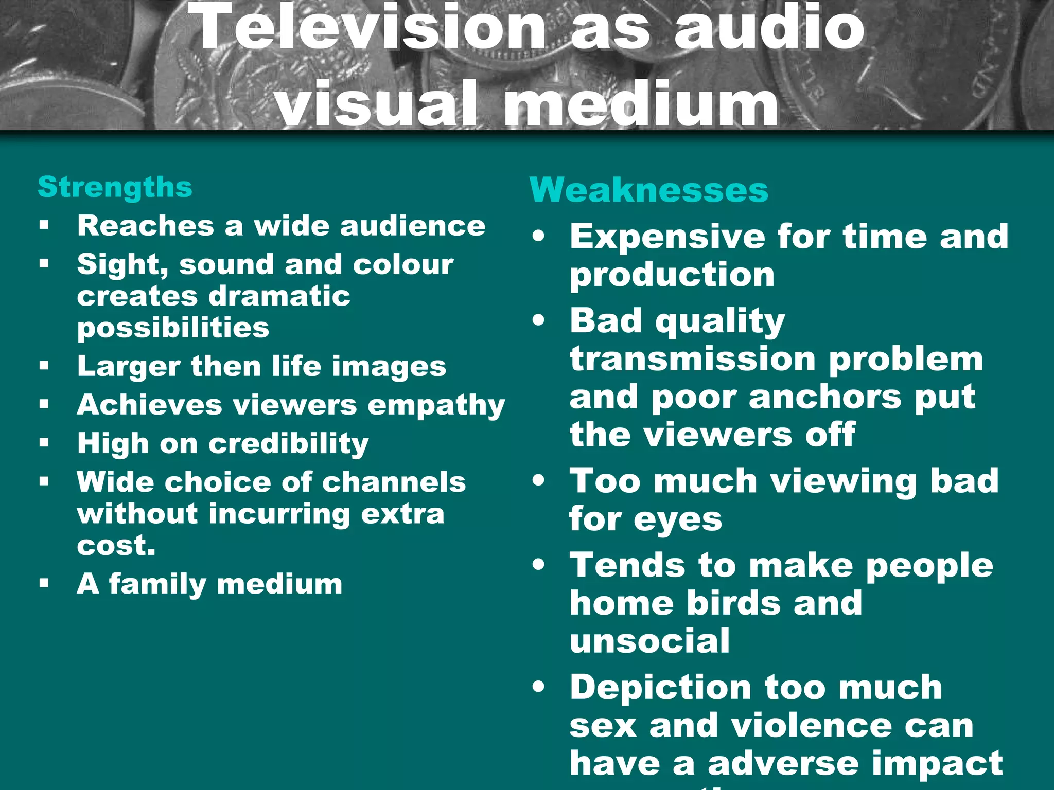 Television as audioTelevision as audio
visual mediumvisual medium
Strengths
§ Reaches a wide audience
§ Sight, sound and colour
creates dramatic
possibilities
§ Larger then life images
§ Achieves viewers empathy
§ High on credibility
§ Wide choice of channels
without incurring extra
cost.
§ A family medium
Weaknesses
• Expensive for time and
production
• Bad quality
transmission problem
and poor anchors put
the viewers off
• Too much viewing bad
for eyes
• Tends to make people
home birds and
unsocial
• Depiction too much
sex and violence can
have a adverse impact
 