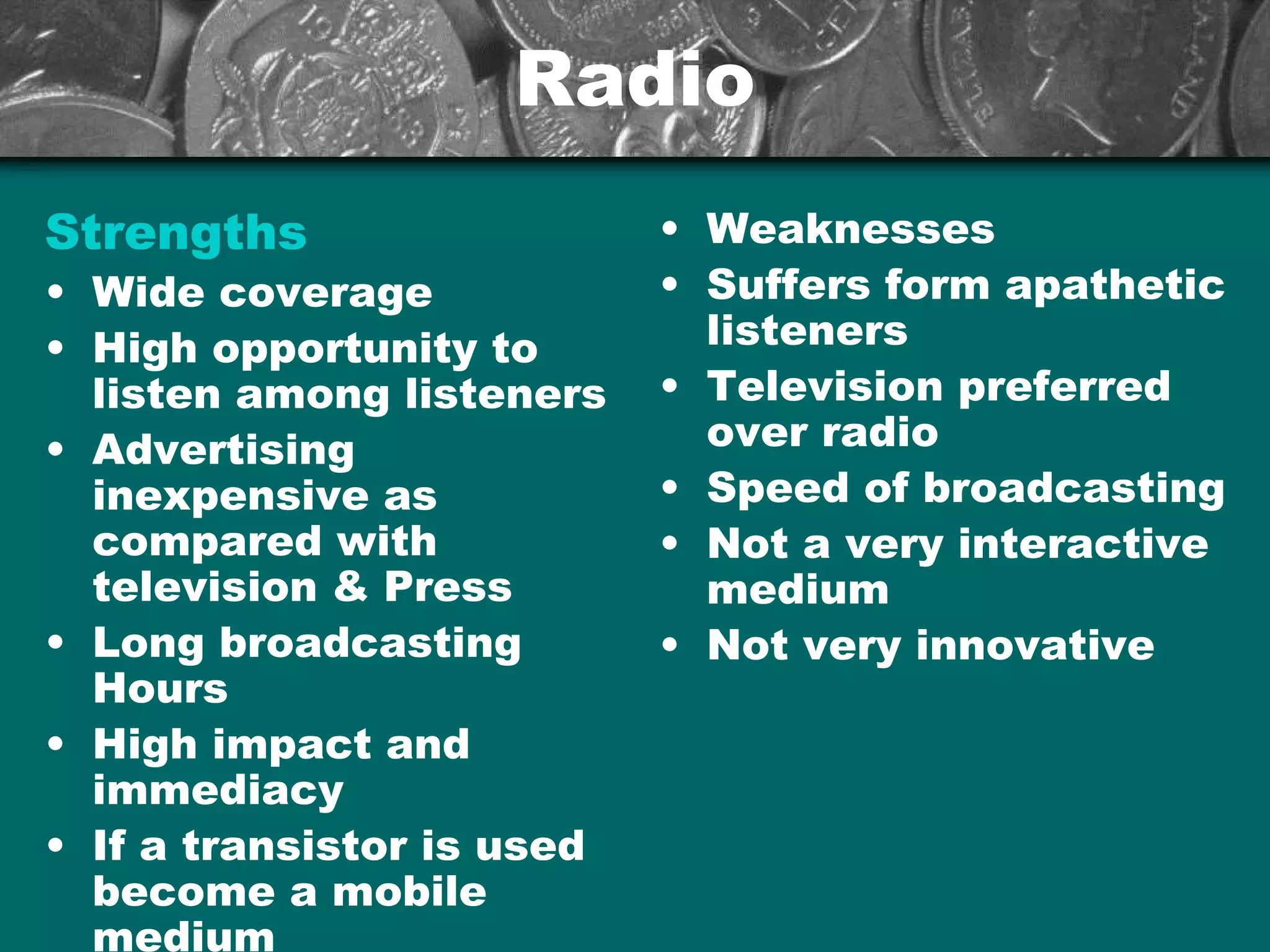 RadioRadio
Strengths
• Wide coverage
• High opportunity to
listen among listeners
• Advertising
inexpensive as
compared with
television & Press
• Long broadcasting
Hours
• High impact and
immediacy
• If a transistor is used
become a mobile
medium
• Weaknesses
• Suffers form apathetic
listeners
• Television preferred
over radio
• Speed of broadcasting
• Not a very interactive
medium
• Not very innovative
 