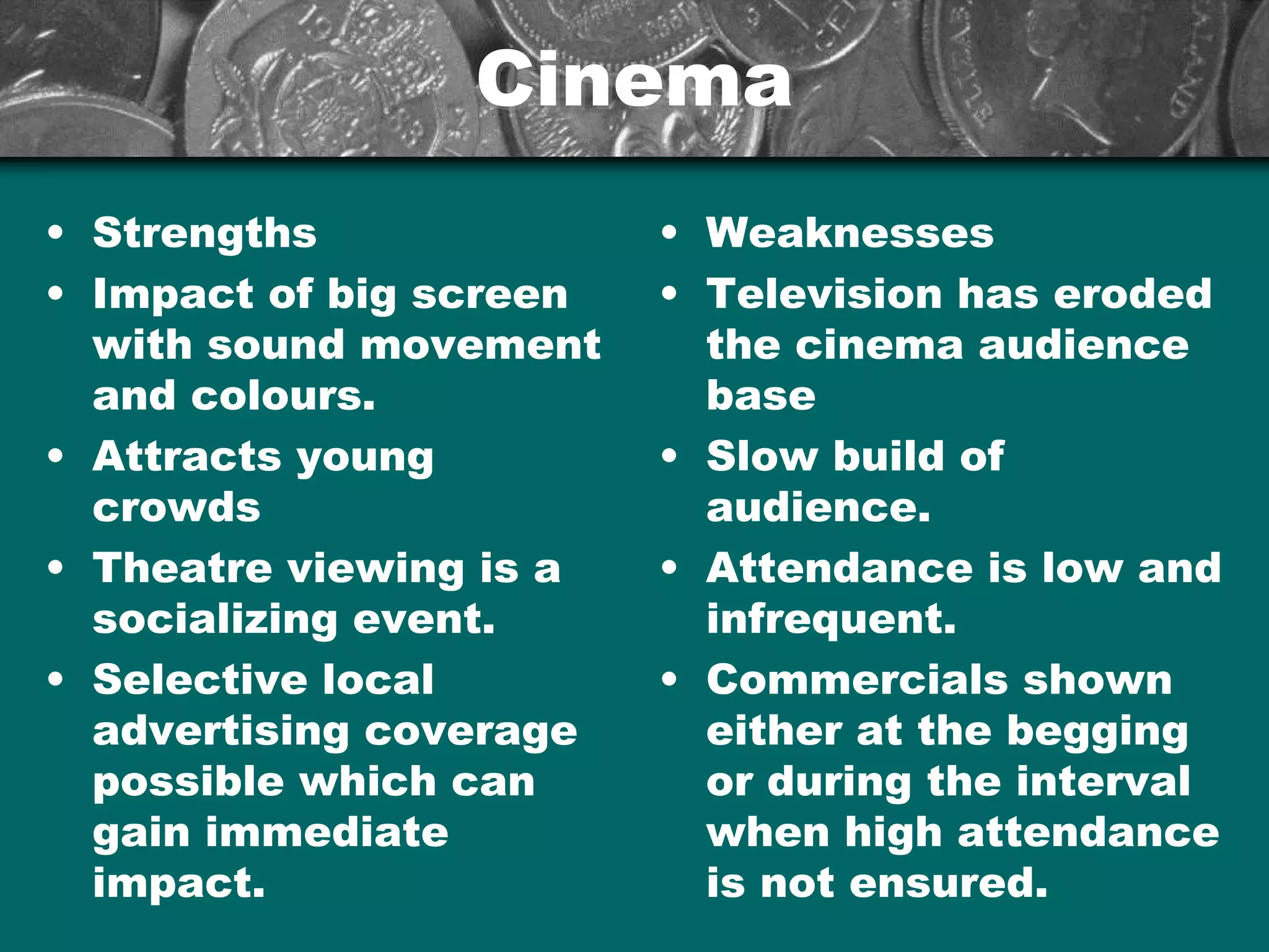 CinemaCinema
• Strengths
• Impact of big screen
with sound movement
and colours.
• Attracts young
crowds
• Theatre viewing is a
socializing event.
• Selective local
advertising coverage
possible which can
gain immediate
impact.
• Weaknesses
• Television has eroded
the cinema audience
base
• Slow build of
audience.
• Attendance is low and
infrequent.
• Commercials shown
either at the begging
or during the interval
when high attendance
is not ensured.
 