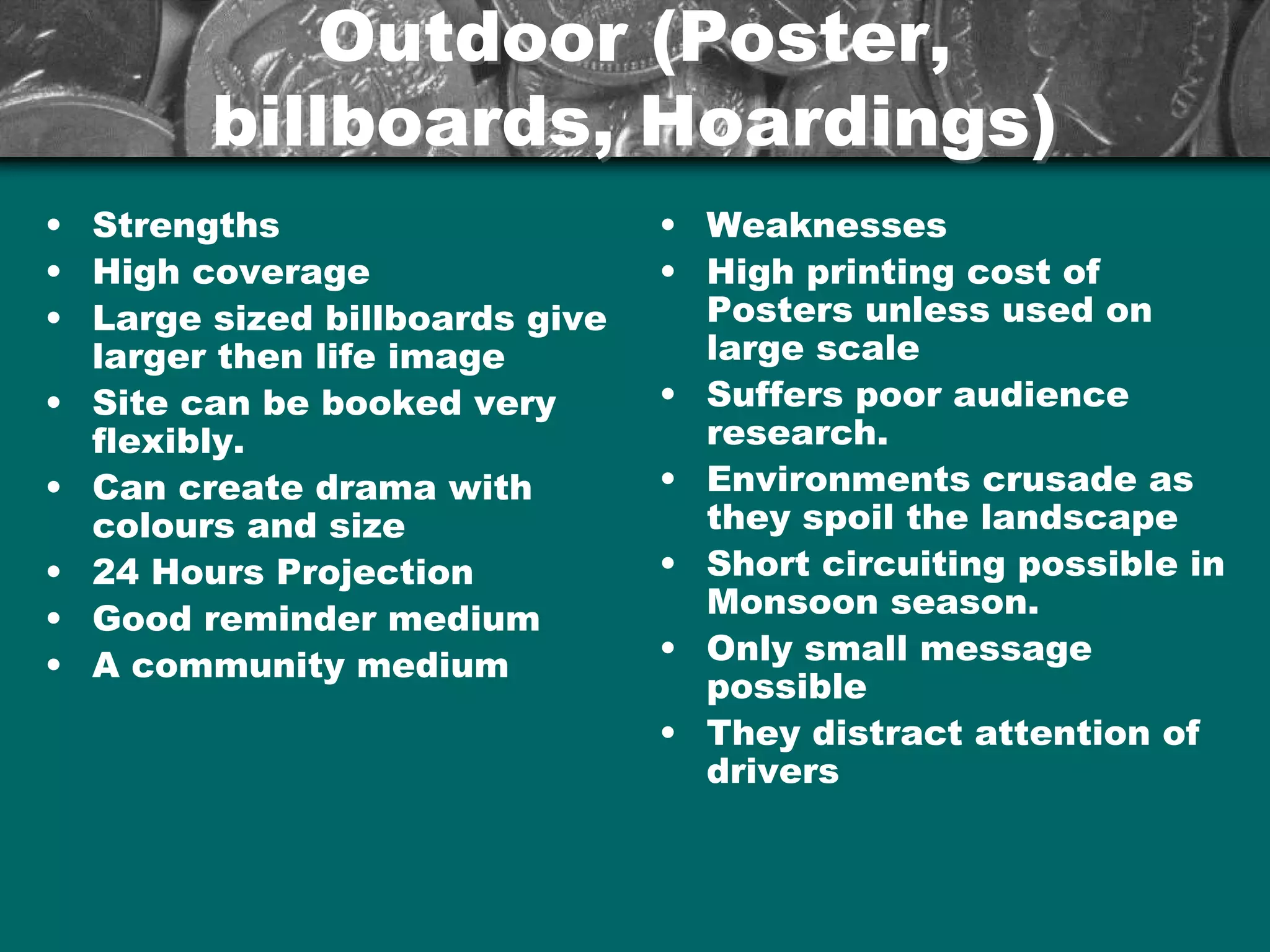 Outdoor (Poster,Outdoor (Poster,
billboards, Hoardings)billboards, Hoardings)
• Strengths
• High coverage
• Large sized billboards give
larger then life image
• Site can be booked very
flexibly.
• Can create drama with
colours and size
• 24 Hours Projection
• Good reminder medium
• A community medium
• Weaknesses
• High printing cost of
Posters unless used on
large scale
• Suffers poor audience
research.
• Environments crusade as
they spoil the landscape
• Short circuiting possible in
Monsoon season.
• Only small message
possible
• They distract attention of
drivers
 