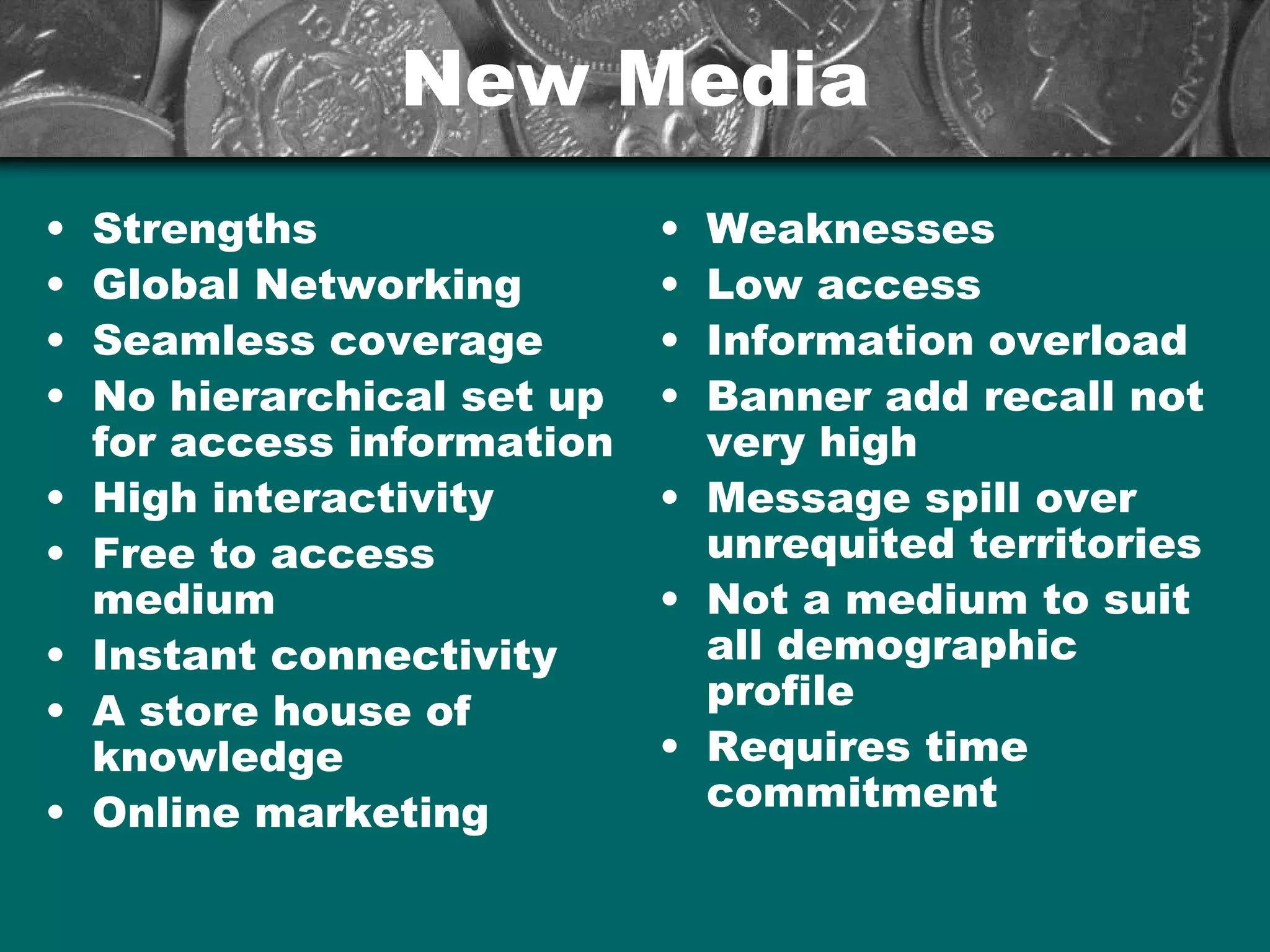 New MediaNew Media
• Strengths
• Global Networking
• Seamless coverage
• No hierarchical set up
for access information
• High interactivity
• Free to access
medium
• Instant connectivity
• A store house of
knowledge
• Online marketing
• Weaknesses
• Low access
• Information overload
• Banner add recall not
very high
• Message spill over
unrequited territories
• Not a medium to suit
all demographic
profile
• Requires time
commitment
 