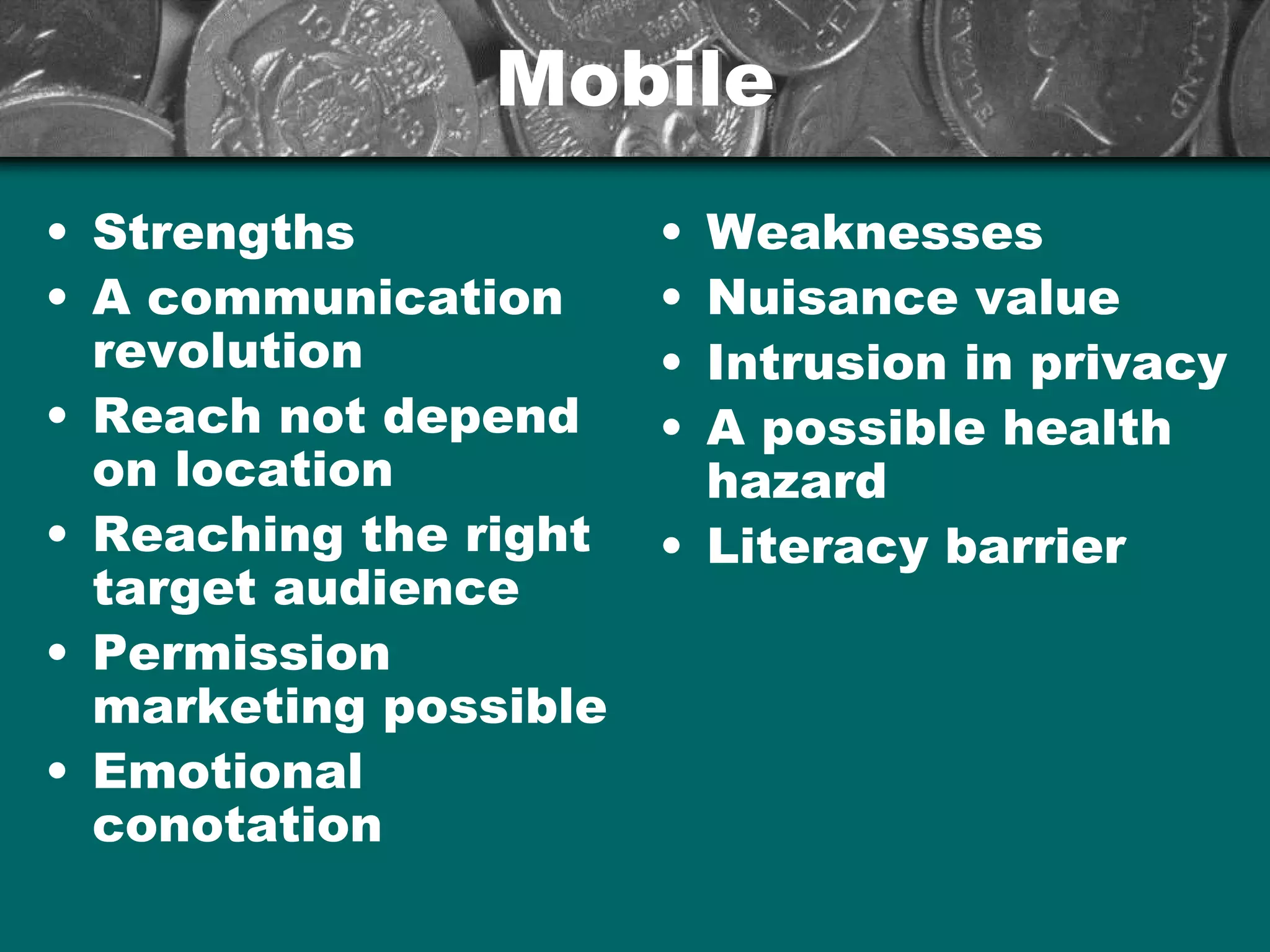 MobileMobile
• Strengths
• A communication
revolution
• Reach not depend
on location
• Reaching the right
target audience
• Permission
marketing possible
• Emotional
conotation
• Weaknesses
• Nuisance value
• Intrusion in privacy
• A possible health
hazard
• Literacy barrier
 