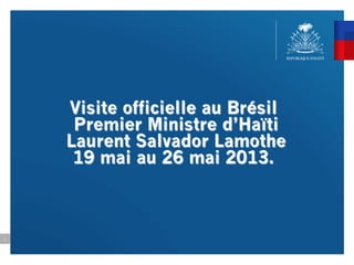 Visite officielle au Brésil
Premier Ministre d’Haïti
Laurent Salvador Lamothe
19 mai au 26 mai 2013.
1
 